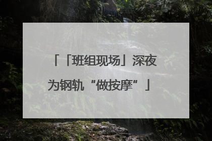 「班组现场」深夜为钢轨“做按摩”