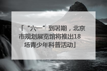 “六一”到暑期，北京市规划展览馆将推出18场青少年科普活动
