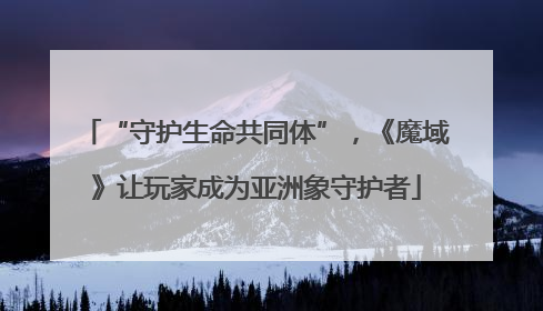“守护生命共同体”，《魔域》让玩家成为亚洲象守护者