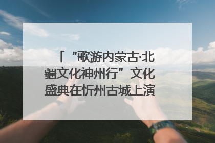 “歌游内蒙古·北疆文化神州行”文化盛典在忻州古城上演——蒙晋文化交融共谱文旅融合新篇