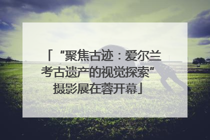 “聚焦古迹：爱尔兰考古遗产的视觉探索”摄影展在蓉开幕