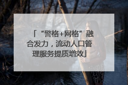 “警格+网格”融合发力，流动人口管理服务提质增效
