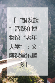 “银发族”活跃在博物馆“老年大学”：文博课堂乐趣多