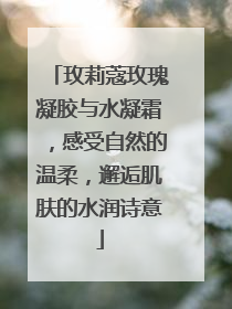 玫莉蔻玫瑰凝胶与水凝霜，感受自然的温柔，邂逅肌肤的水润诗意