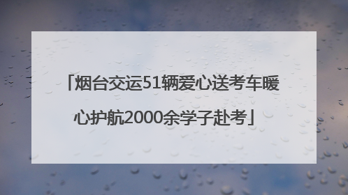烟台交运51辆爱心送考车暖心护航2000余学子赴考