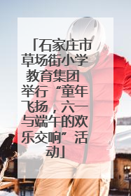 石家庄市草场街小学教育集团 举行“童年飞扬，六一与端午的欢乐交响”活动