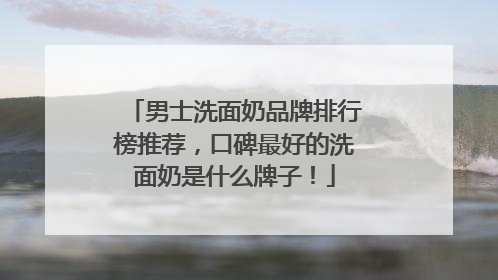 男士洗面奶品牌排行榜推荐，口碑最好的洗面奶是什么牌子！