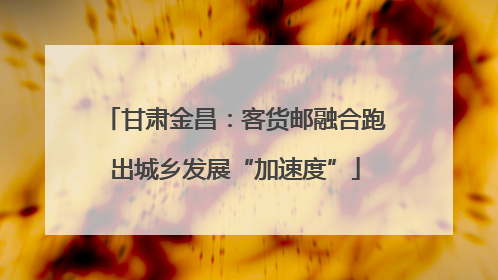 甘肃金昌：客货邮融合跑出城乡发展“加速度”
