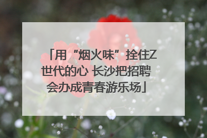 用“烟火味”拴住Z世代的心 长沙把招聘会办成青春游乐场