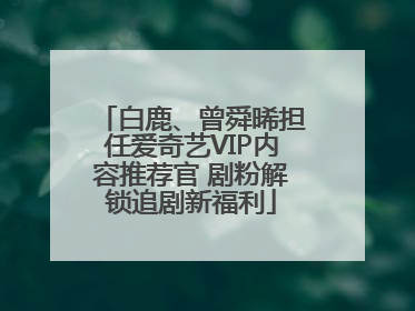 白鹿、曾舜晞担任爱奇艺VIP内容推荐官 剧粉解锁追剧新福利