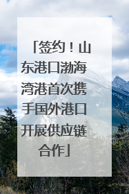 签约！山东港口渤海湾港首次携手国外港口开展供应链合作
