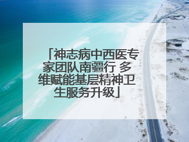 神志病中西医专家团队南疆行 多维赋能基层精神卫生服务升级