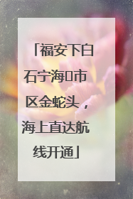 福安下白石宁海⇆市区金蛇头，海上直达航线开通