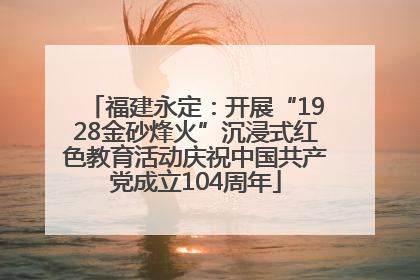 福建永定：开展“1928金砂烽火”沉浸式红色教育活动庆祝中国共产党成立104周年
