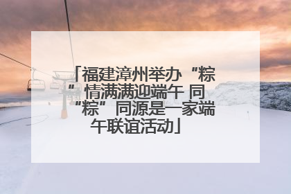 福建漳州举办“粽”情满满迎端午 同“粽”同源是一家端午联谊活动