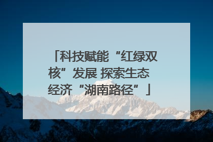 科技赋能“红绿双核”发展 探索生态经济“湖南路径”