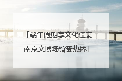 端午假期享文化佳宴 南京文博场馆受热捧