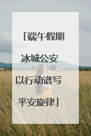 端午假期 冰城公安以行动谱写平安旋律
