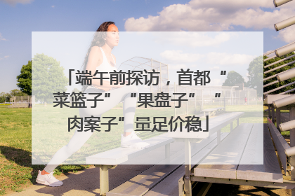 端午前探访，首都“菜篮子”“果盘子”“肉案子”量足价稳