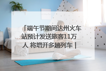 端午节期间达州火车站预计发送旅客11万人 将增开多趟列车｜网络中国节·端午