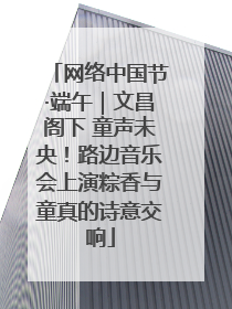 网络中国节·端午｜文昌阁下 童声未央！路边音乐会上演粽香与童真的诗意交响