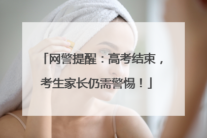 网警提醒：高考结束，考生家长仍需警惕！