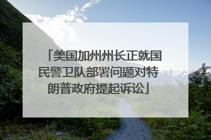 美国加州州长正就国民警卫队部署问题对特朗普政府提起诉讼