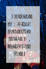 美联储观察：不稳定的特朗普政策环境下，鲍威尔只能旁观