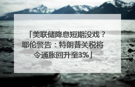 美联储降息短期没戏？耶伦警告：特朗普关税将令通胀回升至3%