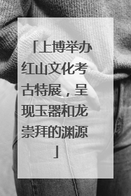 上博举办红山文化考古特展，呈现玉器和龙崇拜的渊源