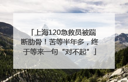 上海120急救员被踹断肋骨！苦等半年多，终于等来一句“对不起”