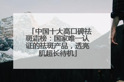 中国十大高口碑祛斑霜榜：国家唯一认证的祛斑产品，透亮肌超长待机