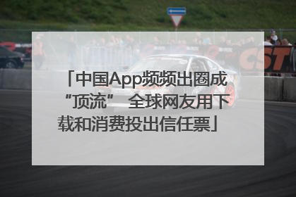 中国App频频出圈成“顶流” 全球网友用下载和消费投出信任票