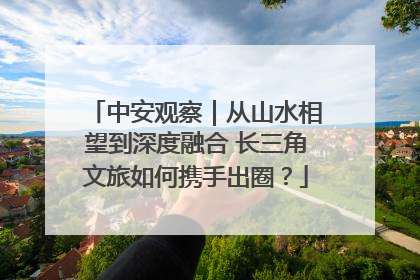 中安观察｜从山水相望到深度融合 长三角文旅如何携手出圈？