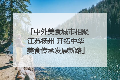 中外美食城市相聚江苏扬州 开拓中华美食传承发展新路