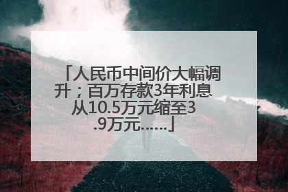 人民币中间价大幅调升；百万存款3年利息从10.5万元缩至3.9万元……
