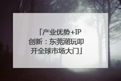 产业优势+IP创新：东莞潮玩叩开全球市场大门
