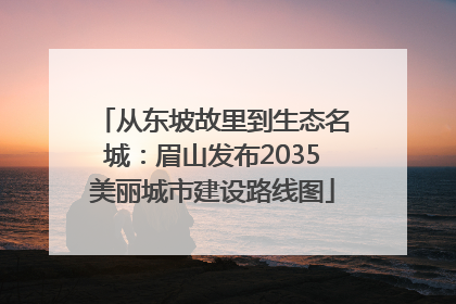 从东坡故里到生态名城：眉山发布2035美丽城市建设路线图