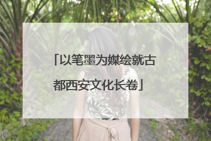 以笔墨为媒绘就古都西安文化长卷