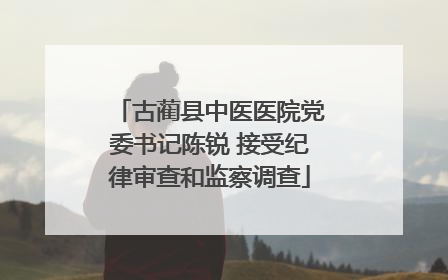 古蔺县中医医院党委书记陈锐 接受纪律审查和监察调查
