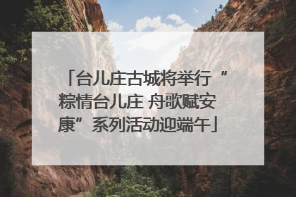 台儿庄古城将举行“粽情台儿庄 舟歌赋安康”系列活动迎端午