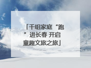 千组家庭“跑”进长春 开启童趣文旅之旅