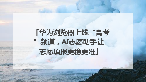 华为浏览器上线“高考”频道，AI志愿助手让志愿填报更稳更准