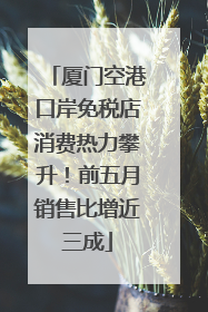 厦门空港口岸免税店消费热力攀升！前五月销售比增近三成