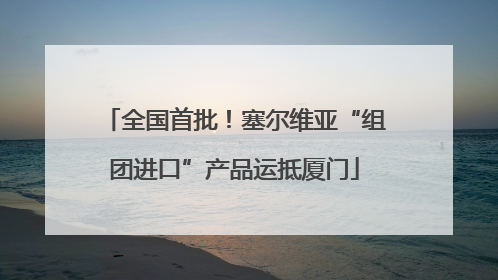 全国首批！塞尔维亚“组团进口”产品运抵厦门