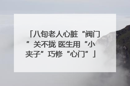 八旬老人心脏“阀门”关不拢 医生用“小夹子”巧修“心门”
