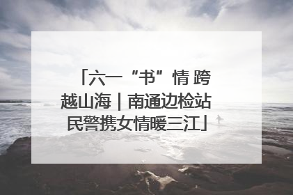六一“书”情 跨越山海｜南通边检站民警携女情暖三江