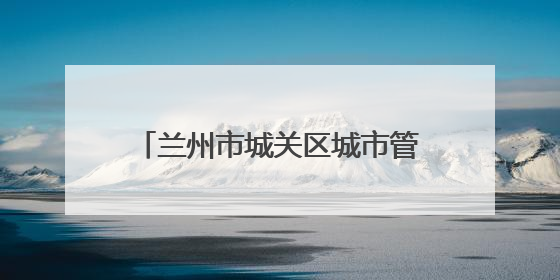 兰州市城关区城市管理局：凝心聚力护考路 细微之处显担当