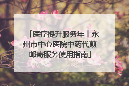 医疗提升服务年丨永州市中心医院中药代煎邮寄服务使用指南