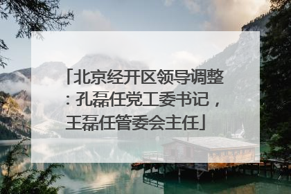 北京经开区领导调整：孔磊任党工委书记，王磊任管委会主任